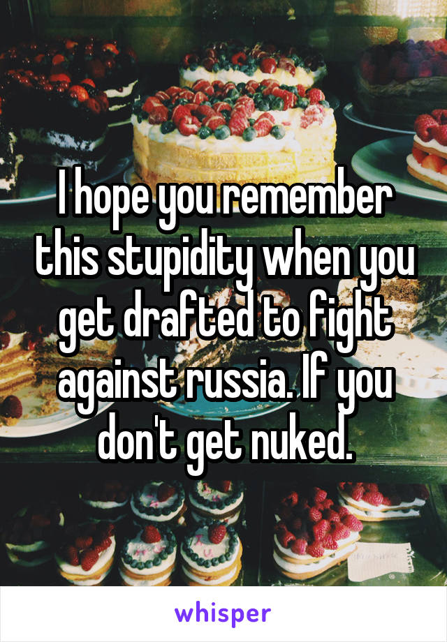 I hope you remember this stupidity when you get drafted to fight against russia. If you don't get nuked.