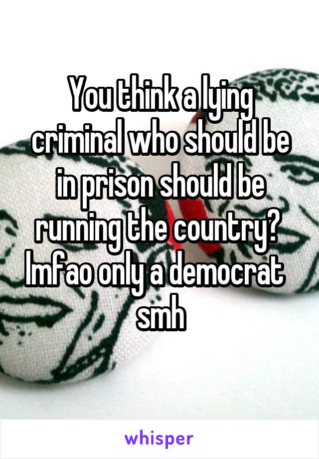 You think a lying criminal who should be in prison should be running the country?  lmfao only a democrat   smh
