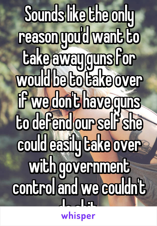 Sounds like the only reason you'd want to take away guns for would be to take over if we don't have guns to defend our self she could easily take over with government control and we couldn't do shit 