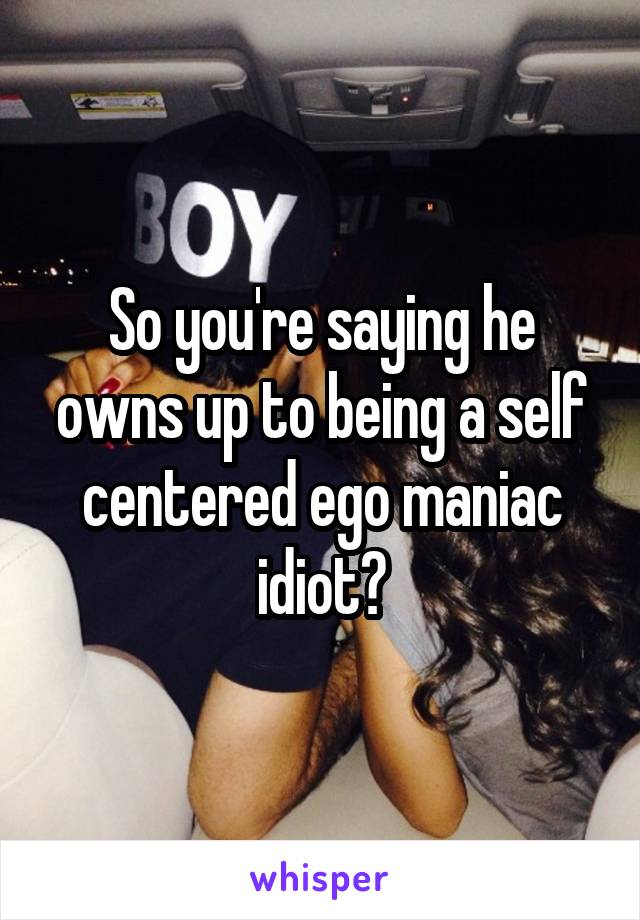 So you're saying he owns up to being a self centered ego maniac idiot?