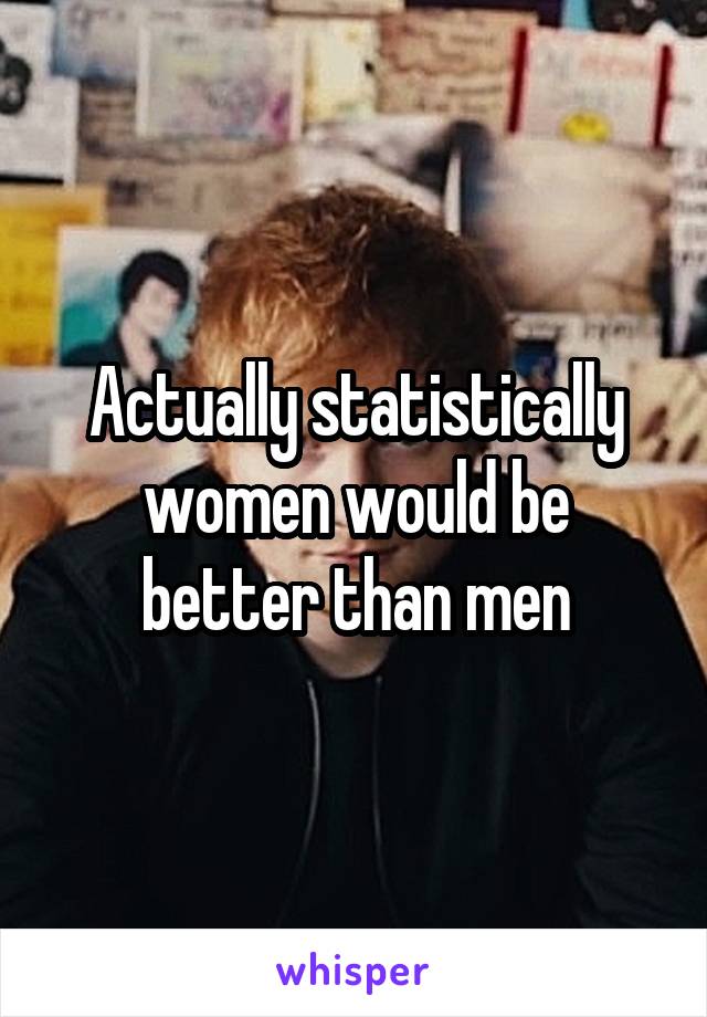 Actually statistically women would be better than men