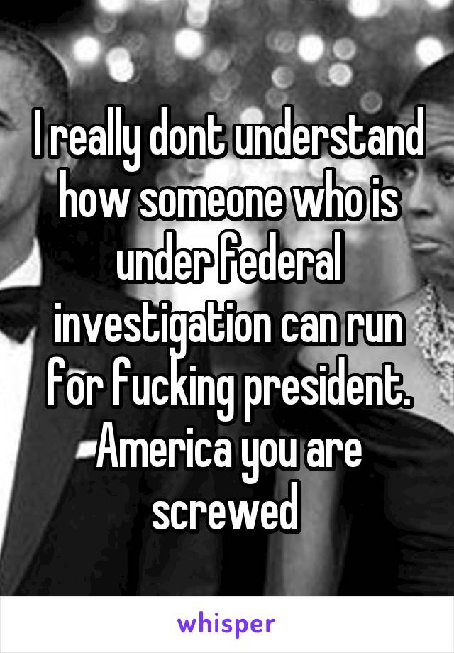 I really dont understand how someone who is under federal investigation can run for fucking president. America you are screwed 