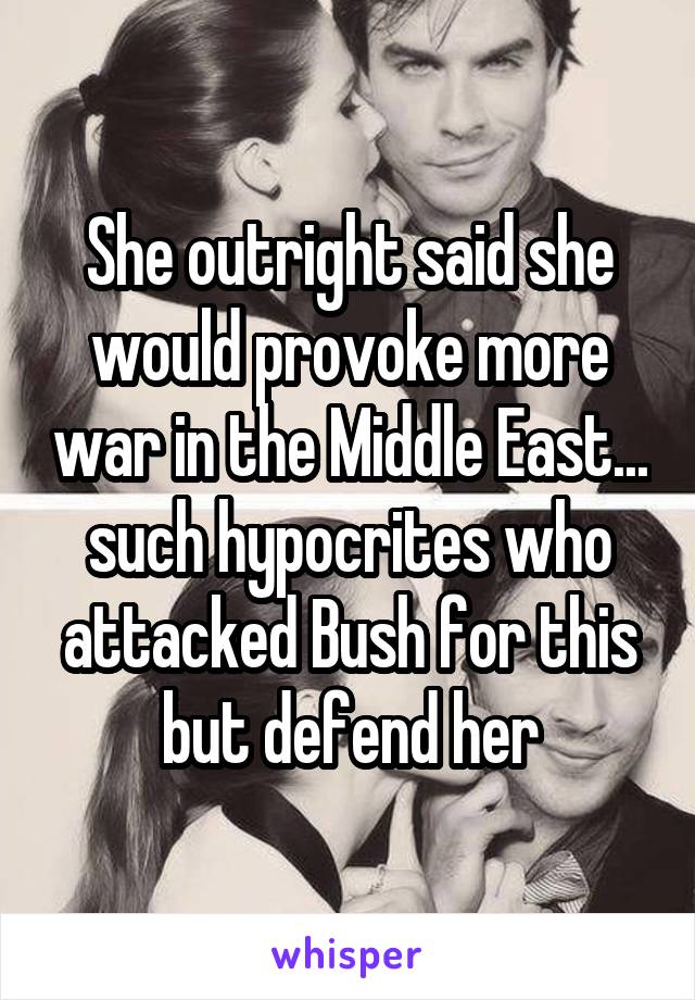 She outright said she would provoke more war in the Middle East... such hypocrites who attacked Bush for this but defend her