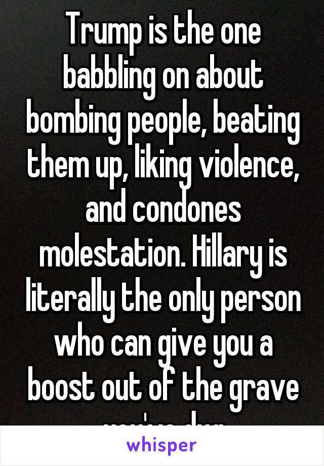 Trump is the one babbling on about bombing people, beating them up, liking violence, and condones molestation. Hillary is literally the only person who can give you a boost out of the grave you've dug