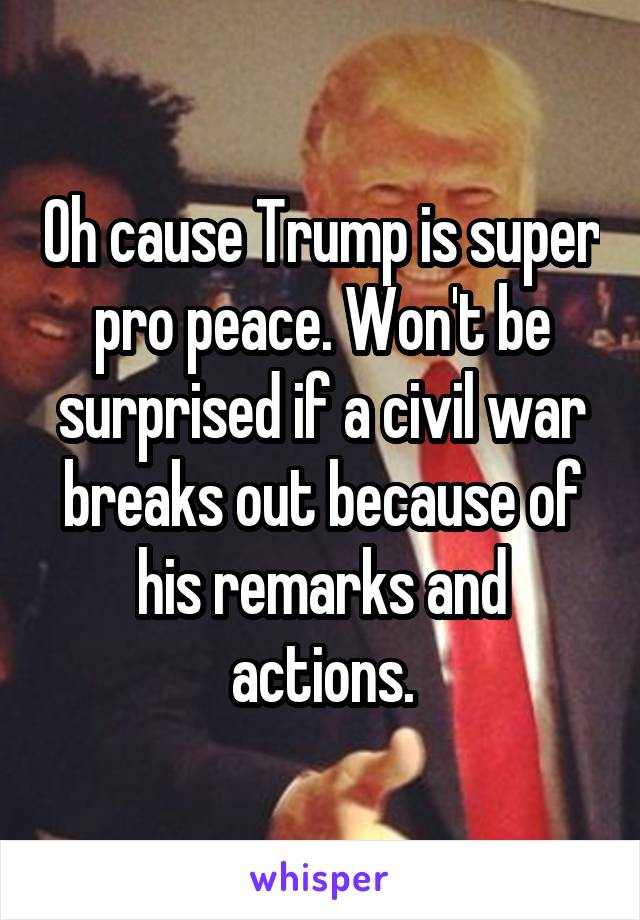 Oh cause Trump is super pro peace. Won't be surprised if a civil war breaks out because of his remarks and actions.