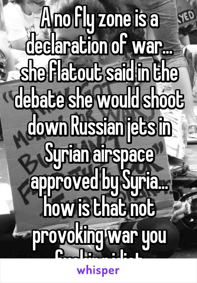 A no fly zone is a declaration of war... she flatout said in the debate she would shoot down Russian jets in Syrian airspace approved by Syria... how is that not provoking war you fucking idiot