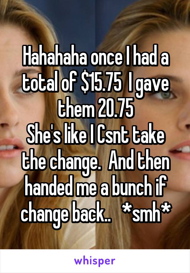 Hahahaha once I had a total of $15.75  I gave them 20.75
She's like I Csnt take the change.  And then handed me a bunch if change back..   *smh*