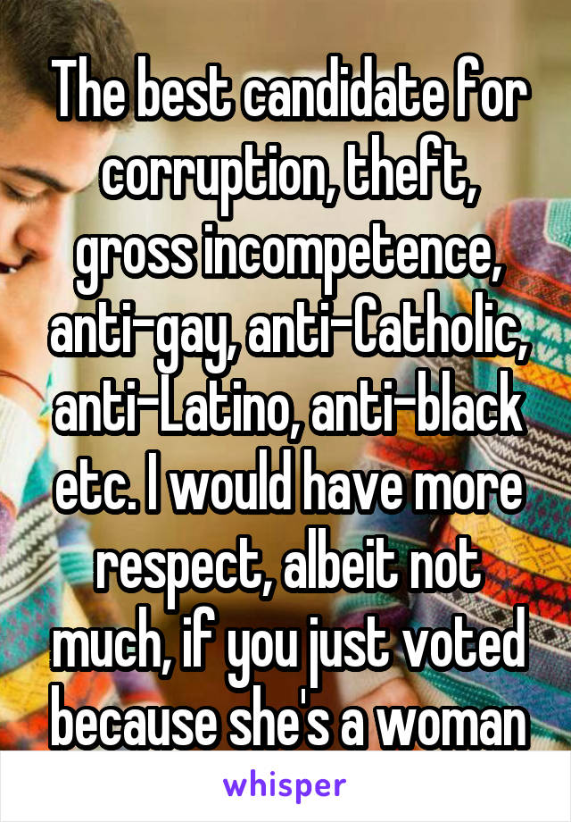 The best candidate for corruption, theft, gross incompetence, anti-gay, anti-Catholic, anti-Latino, anti-black etc. I would have more respect, albeit not much, if you just voted because she's a woman