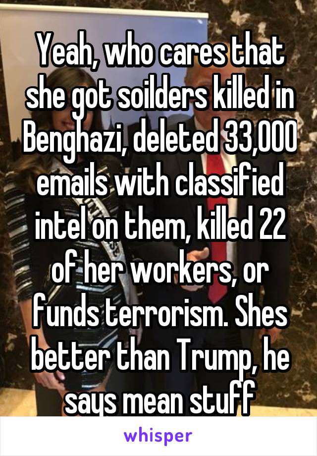 Yeah, who cares that she got soilders killed in Benghazi, deleted 33,000 emails with classified intel on them, killed 22 of her workers, or funds terrorism. Shes better than Trump, he says mean stuff