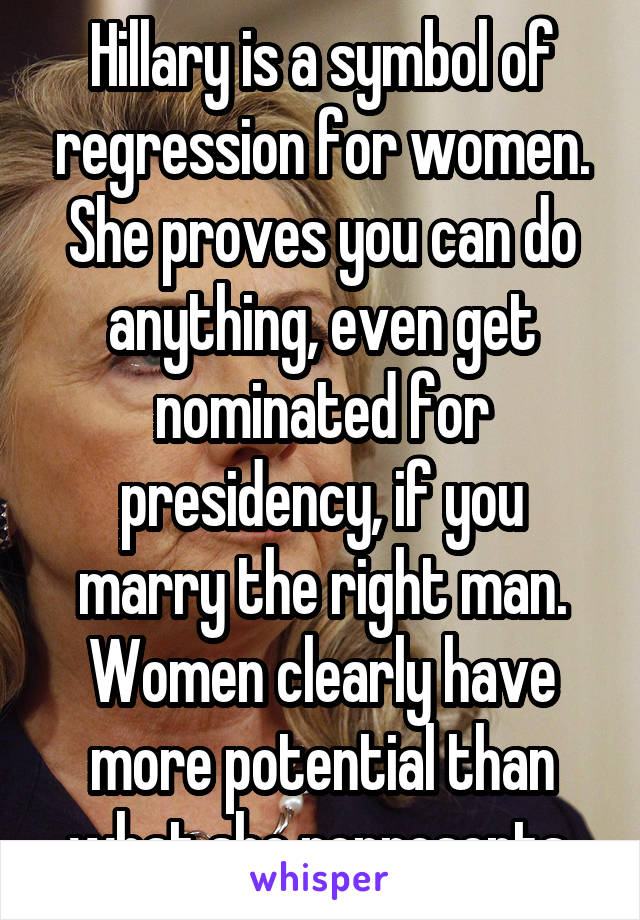 Hillary is a symbol of regression for women. She proves you can do anything, even get nominated for presidency, if you marry the right man. Women clearly have more potential than what she represents.