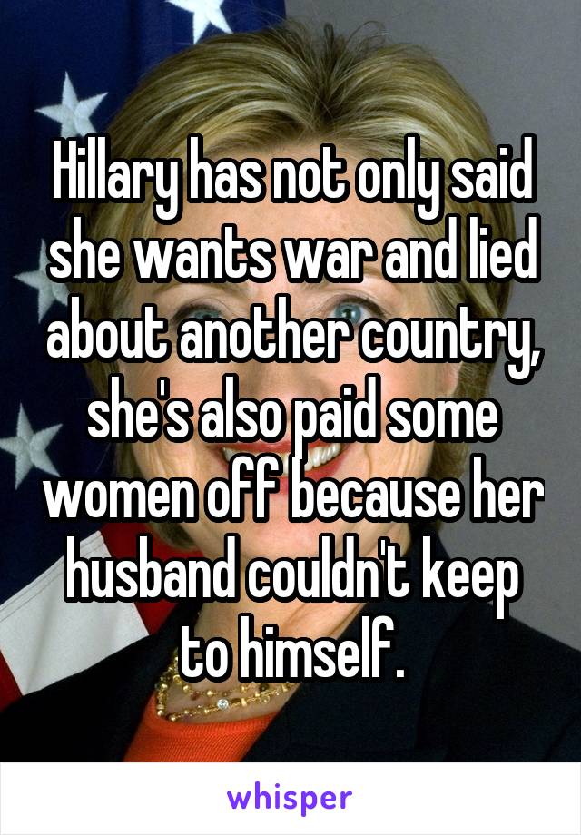 Hillary has not only said she wants war and lied about another country, she's also paid some women off because her husband couldn't keep to himself.