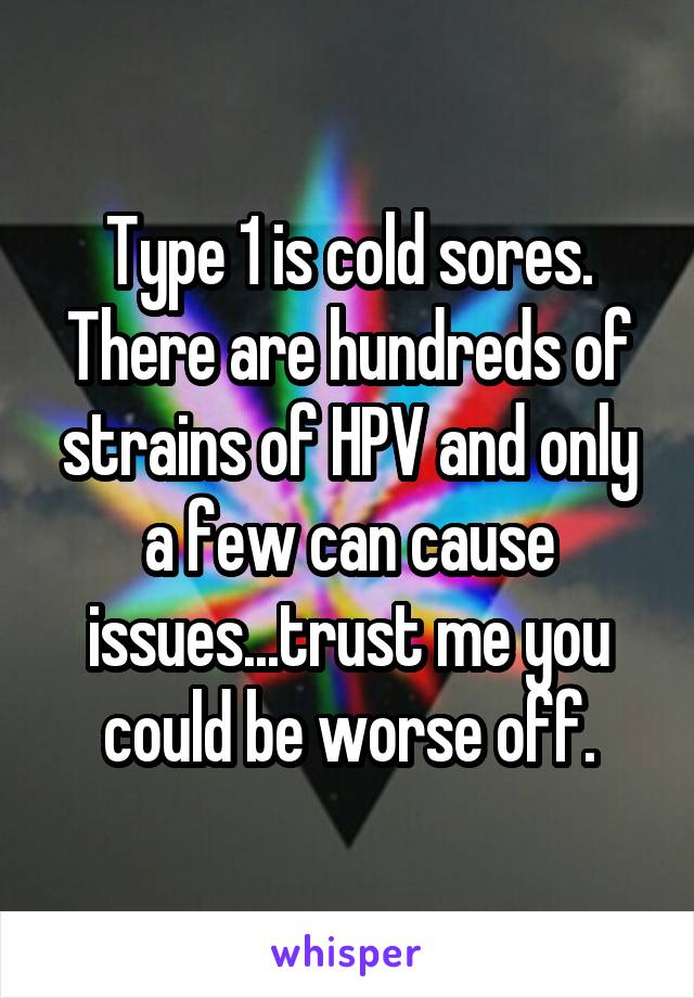 Type 1 is cold sores. There are hundreds of strains of HPV and only a few can cause issues...trust me you could be worse off.