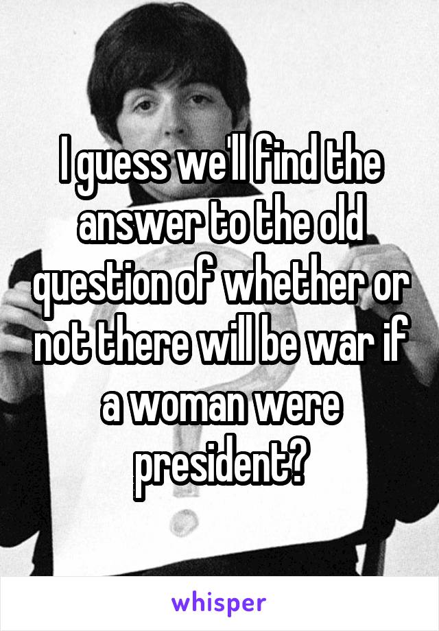 I guess we'll find the answer to the old question of whether or not there will be war if a woman were president?