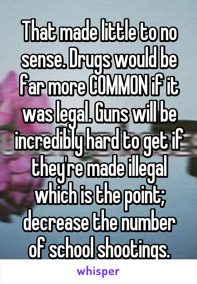 That made little to no sense. Drugs would be far more COMMON if it was legal. Guns will be incredibly hard to get if they're made illegal which is the point; decrease the number of school shootings.