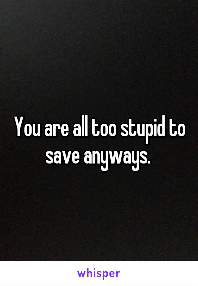 You are all too stupid to save anyways. 