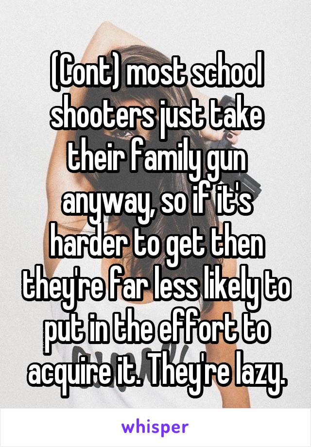 (Cont) most school shooters just take their family gun anyway, so if it's harder to get then they're far less likely to put in the effort to acquire it. They're lazy.