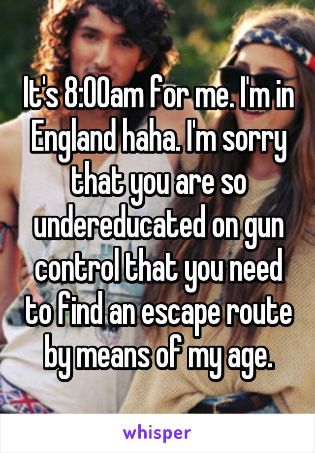 It's 8:00am for me. I'm in England haha. I'm sorry that you are so undereducated on gun control that you need to find an escape route by means of my age.