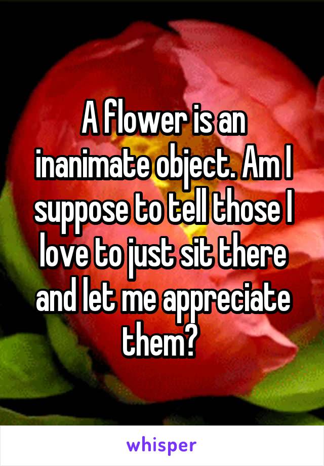 A flower is an inanimate object. Am I suppose to tell those I love to just sit there and let me appreciate them? 