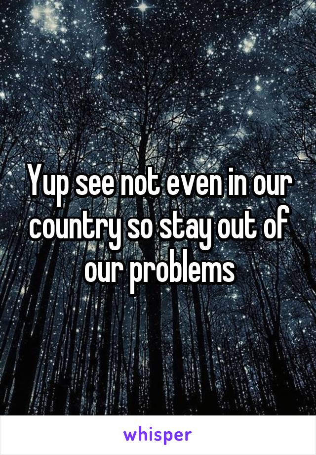 Yup see not even in our country so stay out of our problems