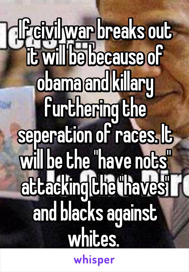 If civil war breaks out it will be because of obama and killary furthering the seperation of races. It will be the "have nots" attacking the "haves" and blacks against whites. 