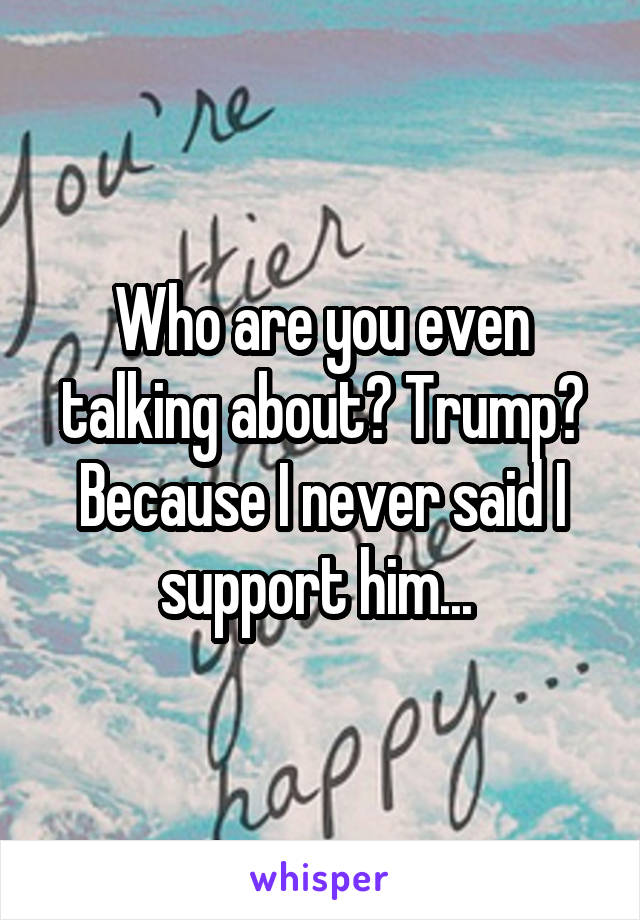 Who are you even talking about? Trump? Because I never said I support him... 