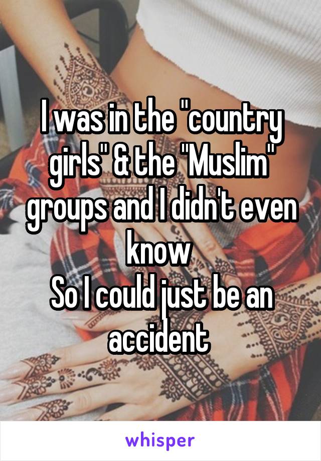 I was in the "country girls" & the "Muslim" groups and I didn't even know 
So I could just be an accident 