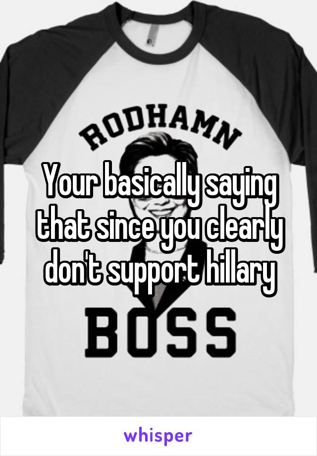 Your basically saying that since you clearly don't support hillary