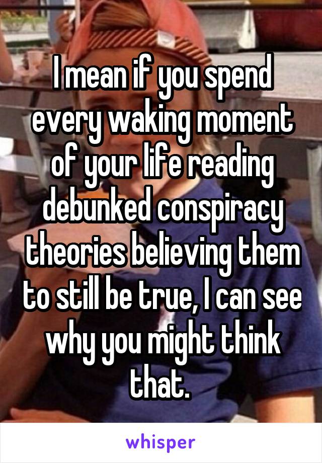 I mean if you spend every waking moment of your life reading debunked conspiracy theories believing them to still be true, I can see why you might think that. 