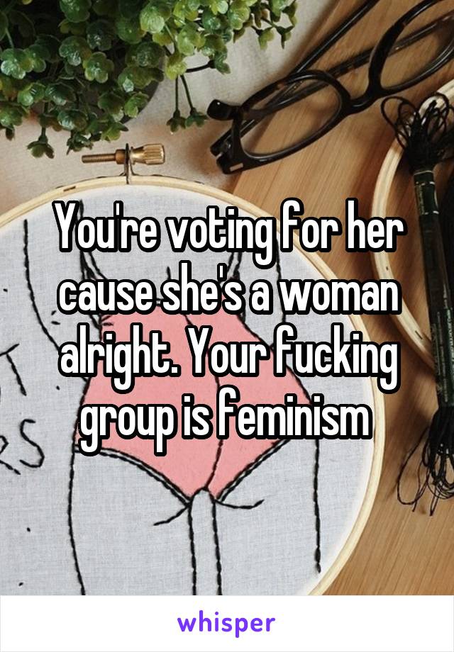 You're voting for her cause she's a woman alright. Your fucking group is feminism 