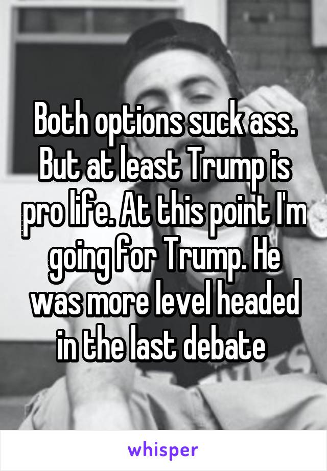 Both options suck ass. But at least Trump is pro life. At this point I'm going for Trump. He was more level headed in the last debate 