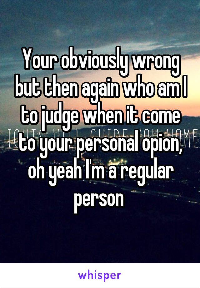 Your obviously wrong but then again who am I to judge when it come to your personal opion, oh yeah I'm a regular person 
