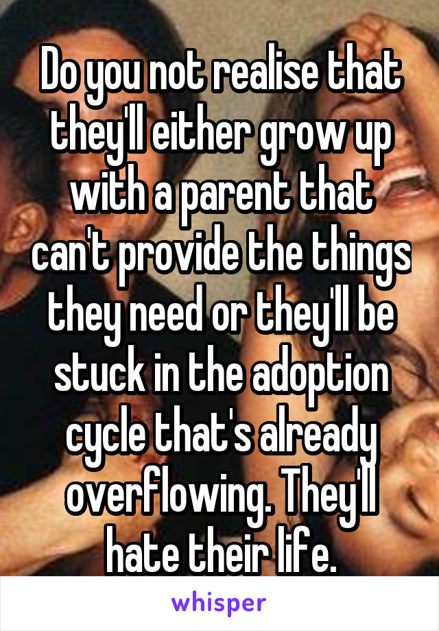 Do you not realise that they'll either grow up with a parent that can't provide the things they need or they'll be stuck in the adoption cycle that's already overflowing. They'll hate their life.