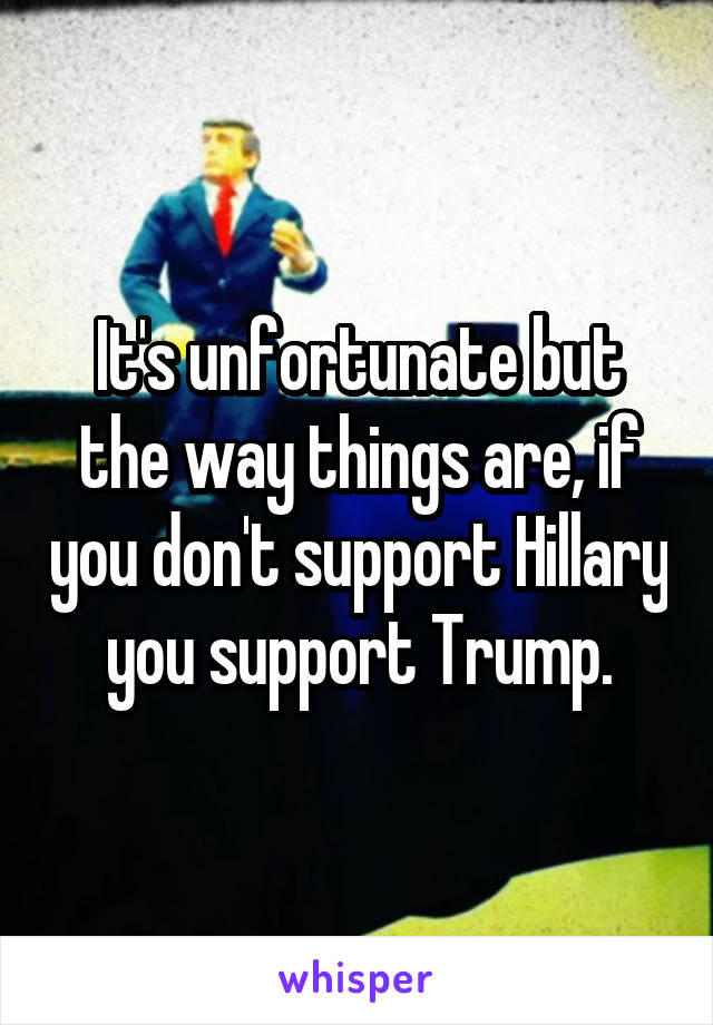 It's unfortunate but the way things are, if you don't support Hillary you support Trump.