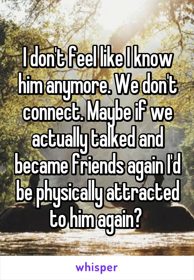 I don't feel like I know him anymore. We don't connect. Maybe if we actually talked and became friends again I'd be physically attracted to him again? 