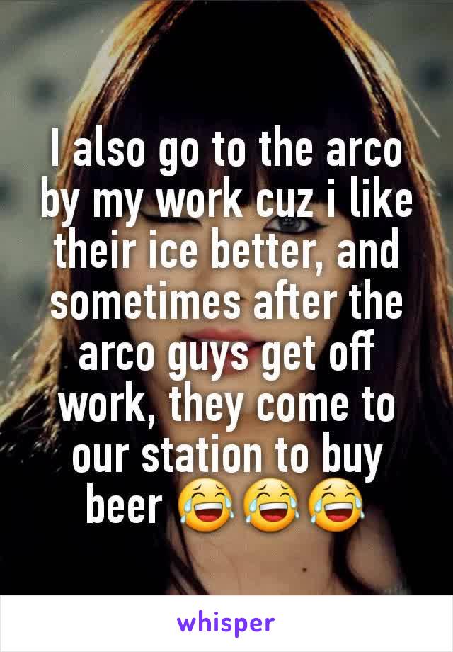 I also go to the arco by my work cuz i like their ice better, and sometimes after the arco guys get off work, they come to our station to buy beer 😂😂😂