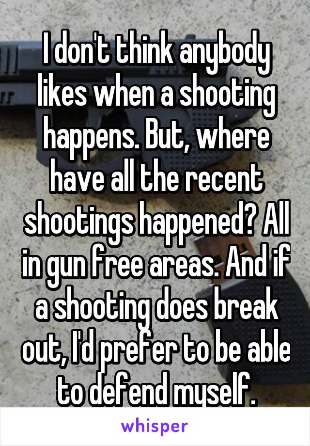 I don't think anybody likes when a shooting happens. But, where have all the recent shootings happened? All in gun free areas. And if a shooting does break out, I'd prefer to be able to defend myself.