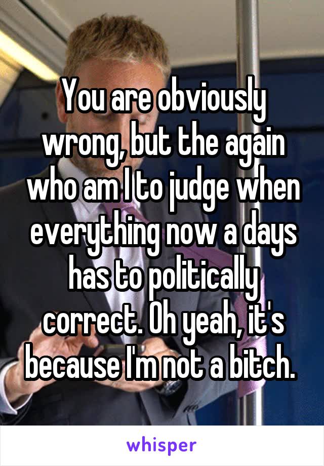 You are obviously wrong, but the again who am I to judge when everything now a days has to politically correct. Oh yeah, it's because I'm not a bitch. 