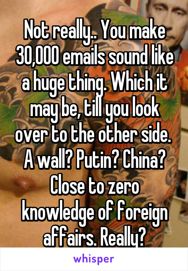 Not really.. You make 30,000 emails sound like a huge thing. Which it may be, till you look over to the other side. 
A wall? Putin? China? Close to zero knowledge of foreign affairs. Really?