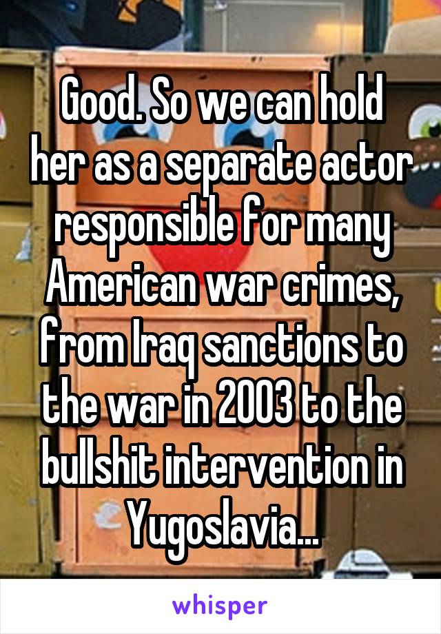 Good. So we can hold her as a separate actor responsible for many American war crimes, from Iraq sanctions to the war in 2003 to the bullshit intervention in Yugoslavia...