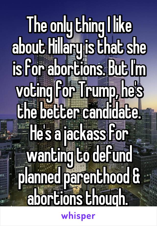 The only thing I like about Hillary is that she is for abortions. But I'm voting for Trump, he's the better candidate. He's a jackass for wanting to defund planned parenthood & abortions though. 