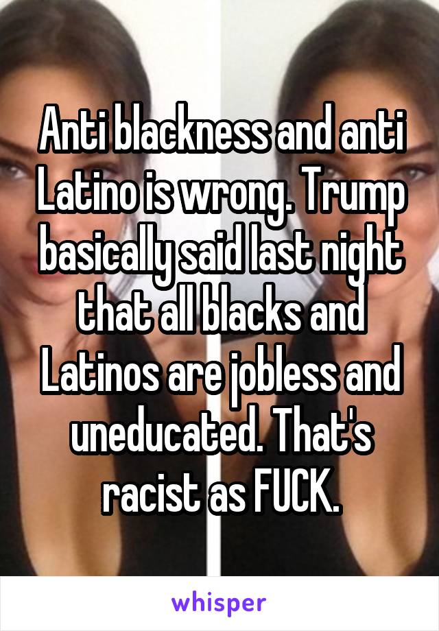 Anti blackness and anti Latino is wrong. Trump basically said last night that all blacks and Latinos are jobless and uneducated. That's racist as FUCK.