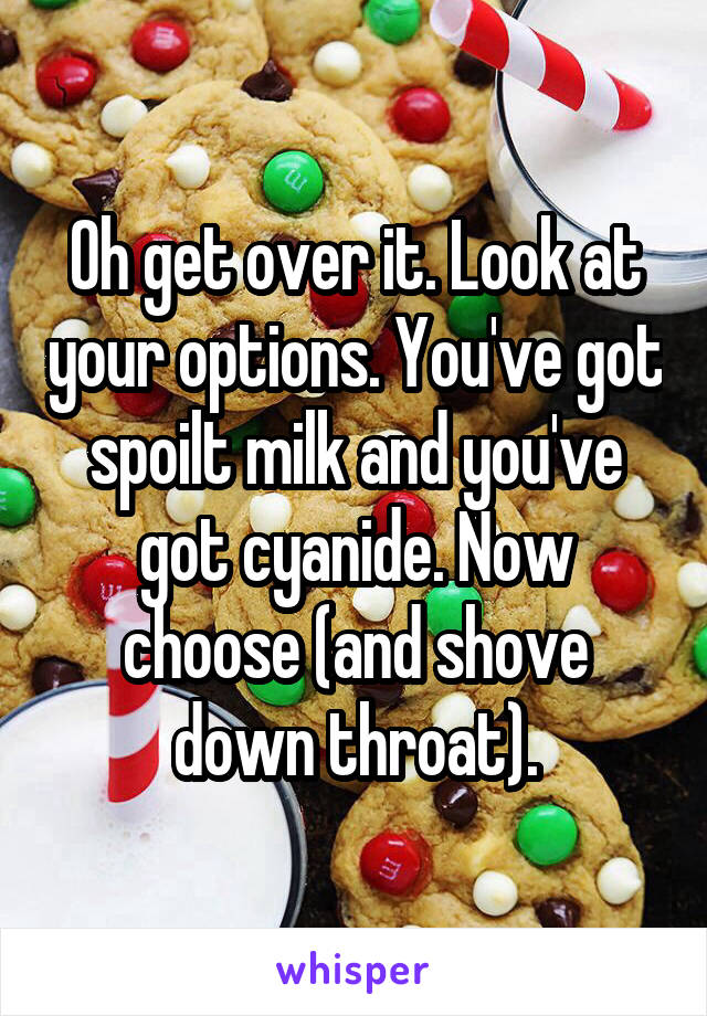 Oh get over it. Look at your options. You've got spoilt milk and you've got cyanide. Now choose (and shove down throat).