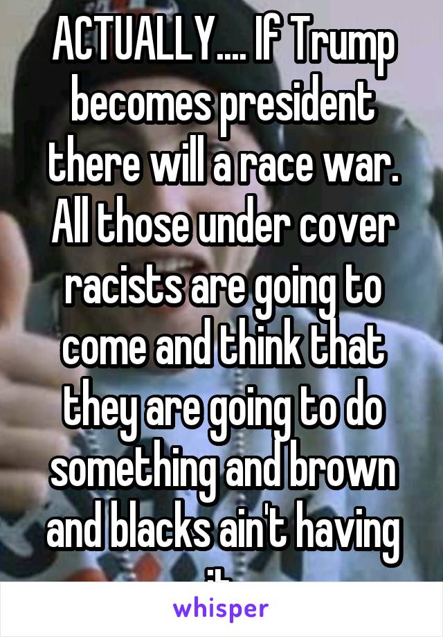 ACTUALLY.... If Trump becomes president there will a race war. All those under cover racists are going to come and think that they are going to do something and brown and blacks ain't having it.