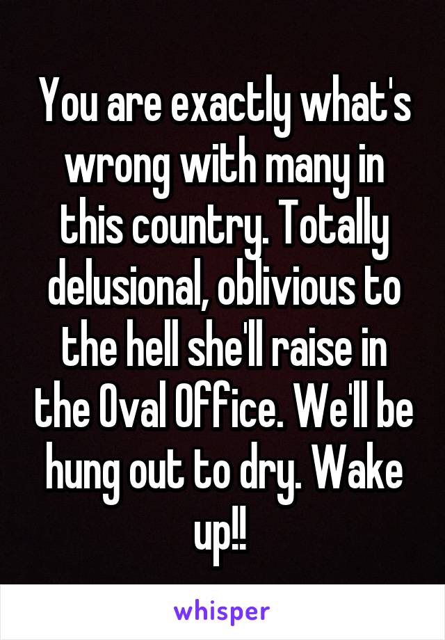 You are exactly what's wrong with many in this country. Totally delusional, oblivious to the hell she'll raise in the Oval Office. We'll be hung out to dry. Wake up!! 