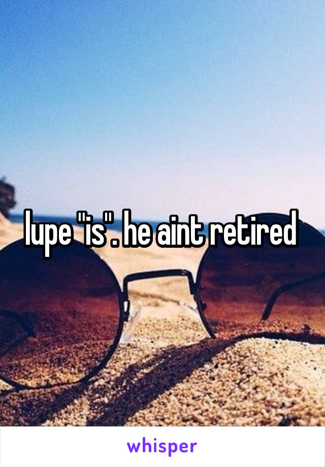 lupe "is". he aint retired 