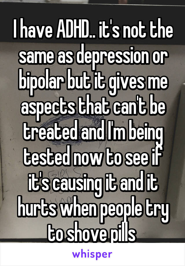 I have ADHD.. it's not the same as depression or bipolar but it gives me aspects that can't be treated and I'm being tested now to see if it's causing it and it hurts when people try to shove pills 