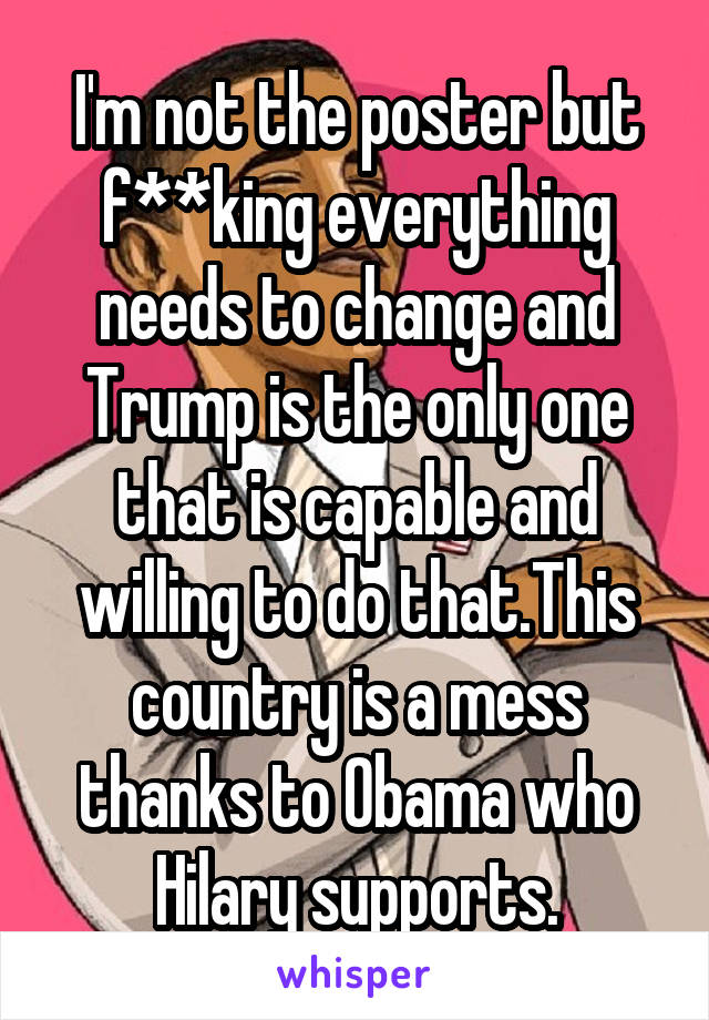 I'm not the poster but f**king everything needs to change and Trump is the only one that is capable and willing to do that.This country is a mess thanks to Obama who Hilary supports.