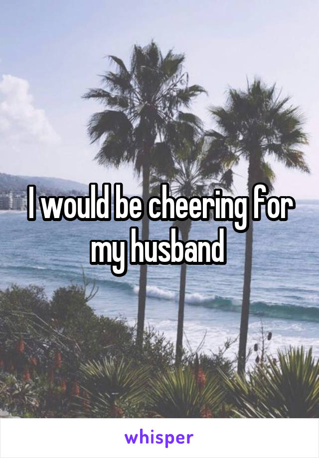 I would be cheering for my husband 