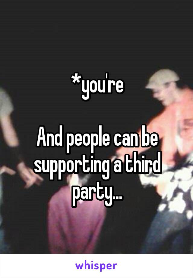 *you're

And people can be supporting a third party...