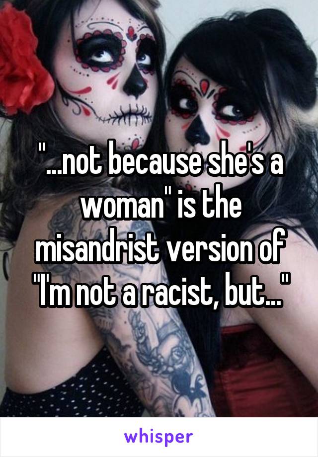 "...not because she's a woman" is the misandrist version of "I'm not a racist, but..."